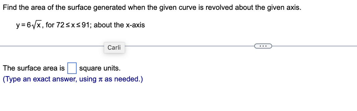 Find the area of the surface generated when the given curve is revolved about the given axis.
y=6√√x, for 72 ≤x≤91; about the x-axis
Carli
The surface area is
square units.
(Type an exact answer, using as needed.)
