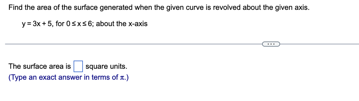Find the area of the surface generated when the given curve is revolved about the given axis.
y = 3x + 5, for 0≤x≤6; about the x-axis
The surface area is
square units.
(Type an exact answer in terms of t.)