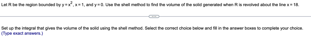 Let R be the region bounded by y=x², x = 1, and y = 0. Use the shell method to find the volume of the solid generated when R is revolved about the line x = 18.
Set up the integral that gives the volume of the solid using the shell method. Select the correct choice below and fill in the answer boxes to complete your choice.
(Type exact answers.)