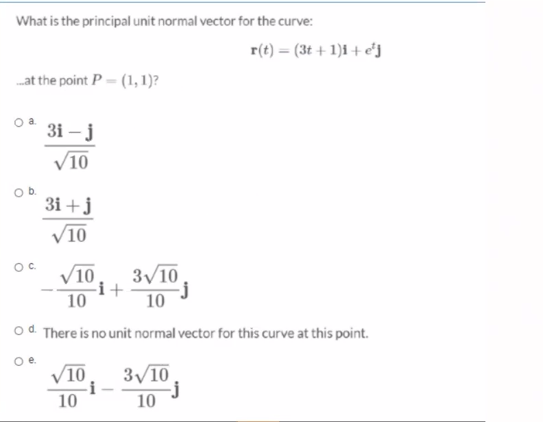 What is the principal unit normal vector for the curve:
r(t) = (3t + 1)i + e'j
.at the point P = (1,1)?
3i – j
V10
Ob.
3i +j
V10
Oc.
V10
3/10
i+
10
10
od There is no unit normal vector for this curve at this point.
V10
3V10
-j
10
10
