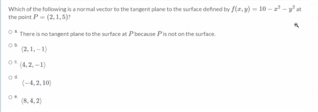 Which of the following is a normal vector to the tangent plane to the surface defined by f(x, y) = 10 – x² – y² at
the point P = (2, 1, 5)?
Oa.
There is no tangent plane to the surface at P because Pis not on the surface.
Ob.
(2, 1, – 1)
* (4, 2, –1)
Oc.
od.
(-4, 2, 10)
Oe.
(8, 4, 2)

