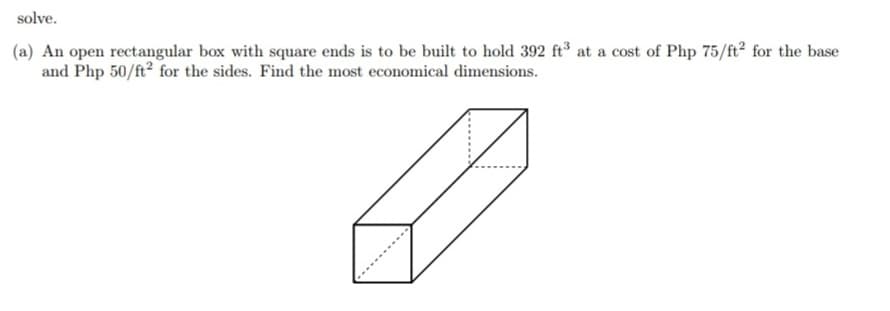 solve.
(a) An open rectangular box with square ends is to be built to hold 392 ft at a cost of Php 75/ft2 for the base
and Php 50/ft? for the sides. Find the most economical dimensions.
