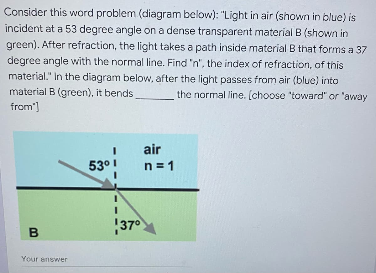 Consider this word problem (diagram below): "Light in air (shown in blue) is
incident at a 53 degree angle on a dense transparent material B (shown in
green). After refraction, the light takes a path inside material B that forms a 37
degree angle with the normal line. Find "n", the index of refraction, of this
material." In the diagram below, after the light passes from air (blue) into
material B (green), it bends
the normal line. [choose "toward" or "away
from"]
air
n=1
53⁰ 1
B
Your answer
37°