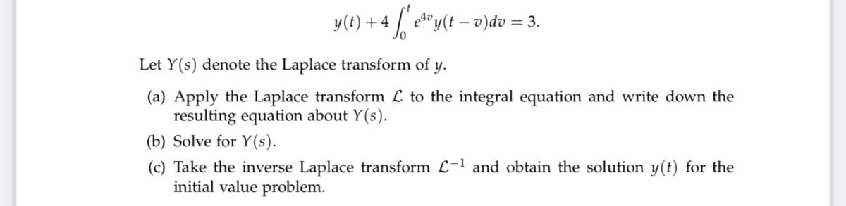 y(t) +4
etoy(t – v)dv = 3.
e4v,
Let Y(s) denote the Laplace transform of
y.
(a) Apply the Laplace transform L to the integral equation and write down the
resulting equation about Y(s).
(b) Solve for Y(s).
(c) Take the inverse Laplace transform L-1 and obtain the solution y(t) for the
initial value problem.
