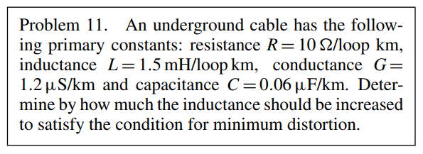 Problem 11. An underground cable has the follow-
ing primary constants: resistance R = 102/loop km,
inductance L = 1.5 mH/loop km, conductance G=
1.2 μS/km and capacitance C=0.06 µF/km. Deter-
mine by how much the inductance should be increased
to satisfy the condition for minimum distortion.