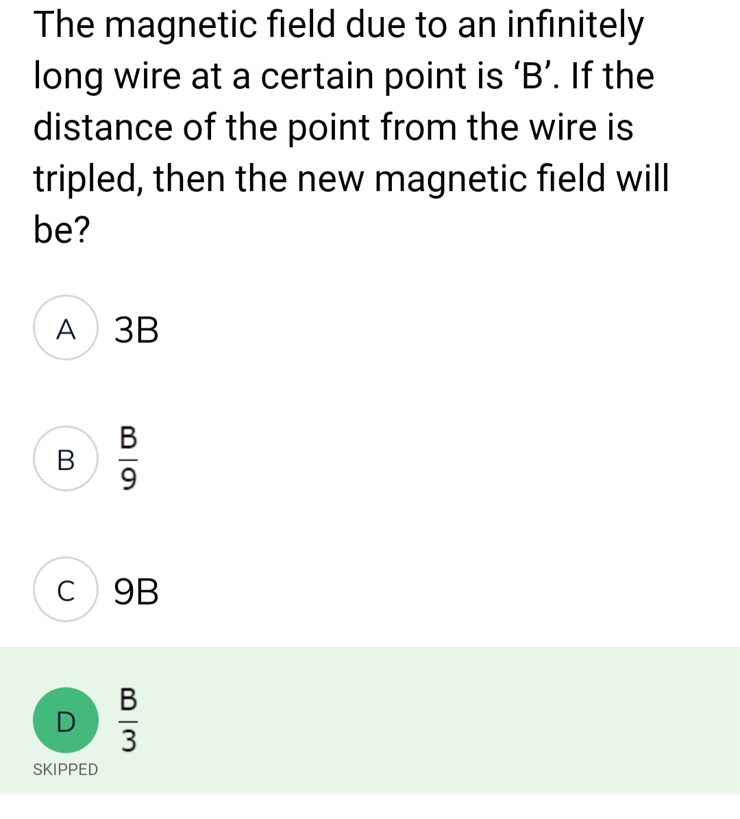 The magnetic field due to an infinitely
long wire at a certain point is 'B'. If the
distance of the point from the wire is
tripled, then the new magnetic field will
be?
A 3B
B
C
D
SKIPPED
B
9
9B
B
3
