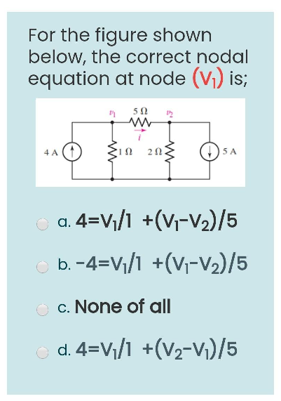 For the figure shown
below, the correct nodal
equation at node (V₁) is;
4 A
502
www
202.
5 A
a. 4=V₁/1 +(V₁-V₂)/5
Ⓒb. −4=V₁/1 +(V₁-V₂)/5
Oc. None of all
Ⓒd. 4=V₁/1 +(V₂-V₁)/5