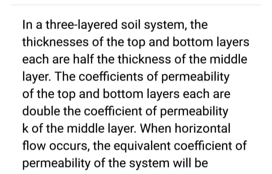 In a three-layered soil system, the
thicknesses of the top and bottom layers
each are half the thickness of the middle
layer. The coefficients of permeability
of the top and bottom layers each are
double the coefficient of permeability
k of the middle layer. When horizontal
flow occurs, the equivalent coefficient of
permeability of the system will be