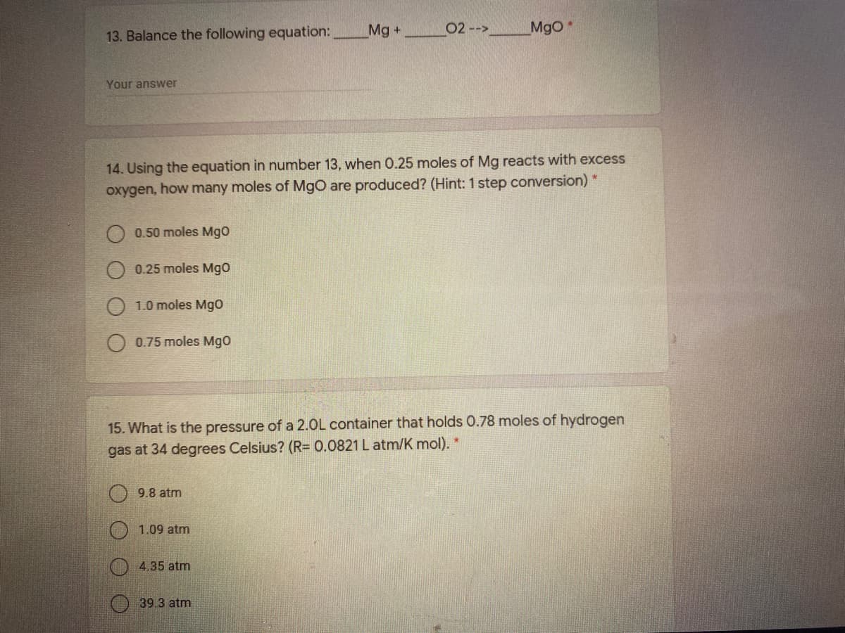 13. Balance the following equation:
Mg+
02 -->
MgO
Your answer
14. Using the equation in number 13, when 0.25 moles of Mg reacts with excess
oxygen, how many moles of MgO are produced? (Hint: 1 step conversion) *
0.50 moles MgO
0.25 moles Mgo
1.0 moles Mgo
O 0.75 moles Mgo
15. What is the pressure of a 2.0L container that holds 0.78 moles of hydrogen
gas at 34 degrees Celsius? (R= 0.0821 L atm/K mol).
9.8 atm
1.09 atm
4.35 atm
39.3 atm
