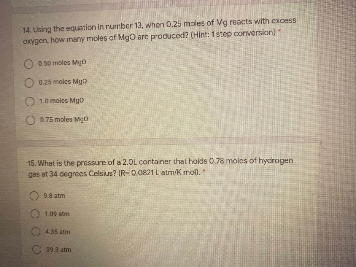 14. Using the equation in number 13, when 0.25 moles of Mg reacts with excess
oxygen, how many moles of Mgo are produced? (Hint: 1 step conversion) *
0.50 moles Mgo
0.25 moles Mgo
O 1.0 moles Mg0
0.75 moles Mgo
15. What is the pressure of a 2.0L container that holds 0.78 moles of hydrogen
gas at 34 degrees Celsius? (R= 0.0821 L atm/K mol). *
9.8 atm
1.09 atm
4.35 atm
O39.3 atm

