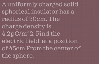 Auniformly charged solid
spherical insulator has a
radius of 30cm. The
charge density is
4.2pC/m^2. Find the
electric field at a position
of 45cm From the center of
the sphere.
