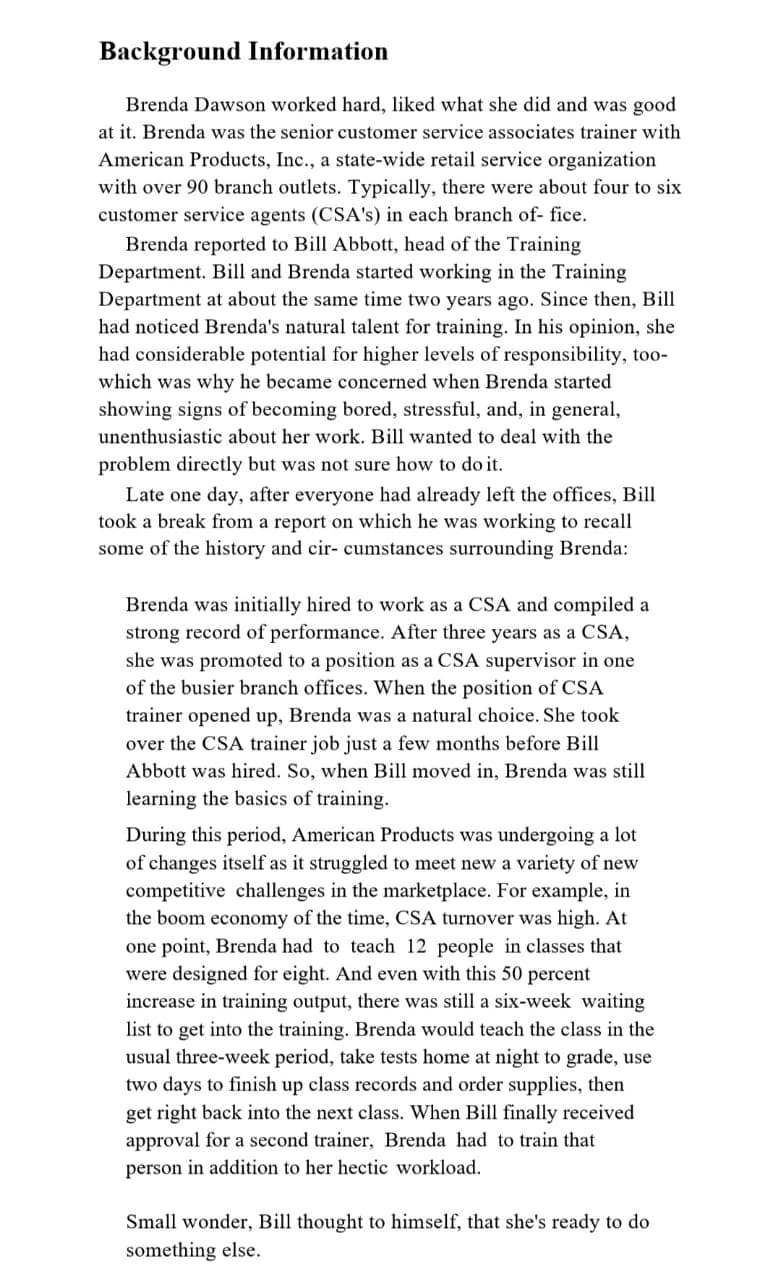 Background Information
Brenda Dawson worked hard, liked what she did and was good
at it. Brenda was the senior customer service associates trainer with
American Products, Inc., a state-wide retail service organization
with over 90 branch outlets. Typically, there were about four to six
customer service agents (CSA's) in each branch of- fice.
Brenda reported to Bill Abbott, head of the Training
Department. Bill and Brenda started working in the Training
Department at about the same time two years ago. Since then, Bill
had noticed Brenda's natural talent for training. In his opinion, she
had considerable potential for higher levels of responsibility, too-
which was why he became concerned when Brenda started
showing signs of becoming bored, stressful, and, in general,
unenthusiastic about her work. Bill wanted to deal with the
problem directly but was not sure how to do it.
Late one day, after everyone had already left the offices, Bill
took a break from a report on which he was working to recall
some of the history and cir- cumstances surrounding Brenda:
Brenda was initially hired to work as a CSA and compiled a
strong record of performance. After three years as a CSA,
she was promoted to a position as a CSA supervisor in one
of the busier branch offices. When the position of CSA
trainer opened up, Brenda was a natural choice. She took
over the CSA trainer job just a few months before Bill
Abbott was hired. So, when Bill moved in, Brenda was still
learning the basics of training.
During this period, American Products was undergoing a lot
of changes itself as it struggled to meet new a variety of new
competitive challenges in the marketplace. For example, in
the boom economy of the time, CSA turnover was high. At
one point, Brenda had to teach 12 people in classes that
were designed for eight. And even with this 50 percent
increase in training output, there was still a six-week waiting
list to get into the training. Brenda would teach the class in the
usual three-week period, take tests home at night to grade, use
two days to finish up class records and order supplies, then
get right back into the next class. When Bill finally received
approval for a second trainer, Brenda had to train that
person in addition to her hectic workload.
Small wonder, Bill thought to himself, that she's ready to do
something else.
