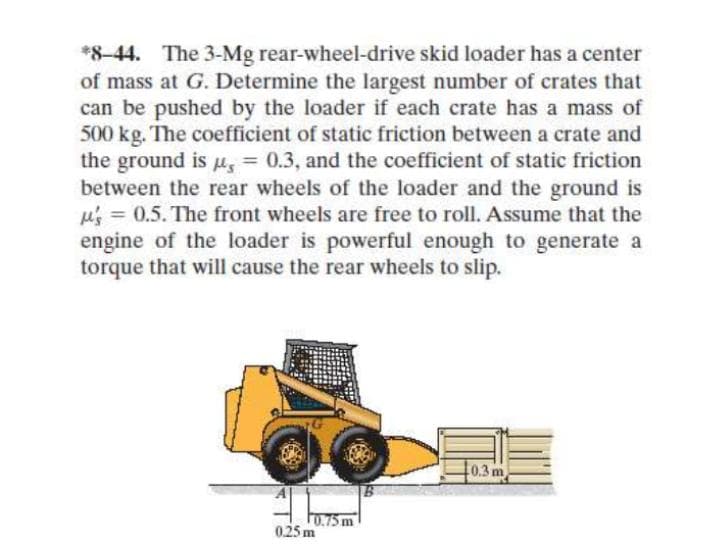 *8-44. The 3-Mg rear-wheel-drive skid loader has a center
of mass at G. Determine the largest number of crates that
can be pushed by the loader if each crate has a mass of
500 kg. The coefficient of static friction between a crate and
the ground is u, = 0.3, and the coefficient of static friction
between the rear wheels of the loader and the ground is
M's = 0.5. The front wheels are free to roll. Assume that the
engine of the loader is powerful enough to generate a
torque that will cause the rear wheels to slip.
0.3 m
F0.75m
0.25 m
