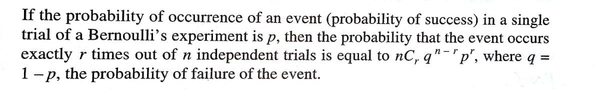 If the probability of occurrence of an event (probability of success) in a single
trial of a Bernoulli's experiment is p, then the probability that the event occurs
exactly r times out of n independent trials is equal to nC, q"-'p', where q =
1 - p, the probability of failure of the event.
