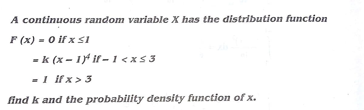 A continuous random variable X has the distribution function
F (x) = 0 if x<1
= k (x - 14 if – 1 < x < 3
= 1 if x > 3
find k and the probability density function of x.
