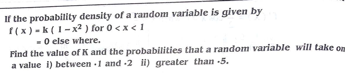 If the probability density of a random variable is given by
f (x) -D k (1 - х2 ) for 0 <x<1
= 0 else where.
Find the value of K and the probabilities that a random variable will take on
a value i) between ·1 ad •2 ii) greater than •5.
