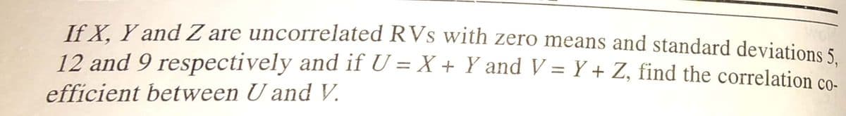 If X. Y and Z are uncorrelated RVs wWith zero means and standard deviations 5.
12 and 9 respectively and if U = X + Y and V = Y + Z, find the correlation co.
%3D
%3D
efficient between U and V.
