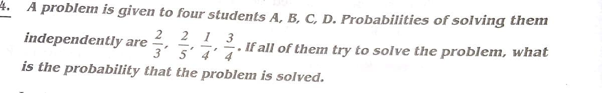 4.
A problem is given to four students A, B, C, D. Probabilities of solving them
2
If all of them try to solve the problem, what
4
independently are
3' 5
4
is the probability that the problem is solved.
