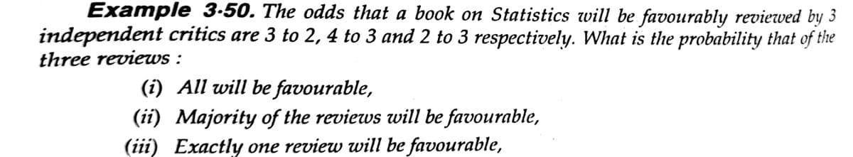 Example 3-50. The odds that a book on Statistics will be favourably reviewed by 3
independent critics are 3 to 2, 4 to 3 and 2 to 3 respectively. What is the probability that of the
three reviewws :
(i) All will be favourable,
(ii) Majority of the reviews will be favourable,
(iii) Exactly one review will be favourable,
