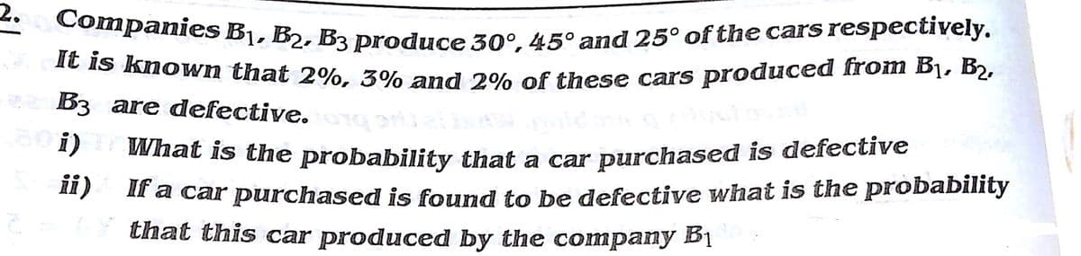 It is known that 2%, 3% and 2% of these cars produced from B1, B2,
2.
Companies B1, B2. B3 produce 30°. 45° and 25° of the cars respectively.
Ie Is known that 2%. 3% and 2% of these cars produced from Bị, B2,
B3 are defective.
What is the probability that a car purchased is defective
ii)
30i)
Il a car purchased is found to be defective what is the probability
that this car produced by the company Bị
