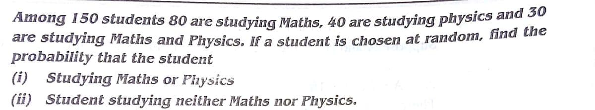 Among 150 students 80 are studying Maths, 40 are studying physics and 2o
are studying Maths and Physics. If a student is chosen at random, find the
probability that the student
(i) Studying Maths or Physics
(ii) Student studying neither Maths nor Physics.
