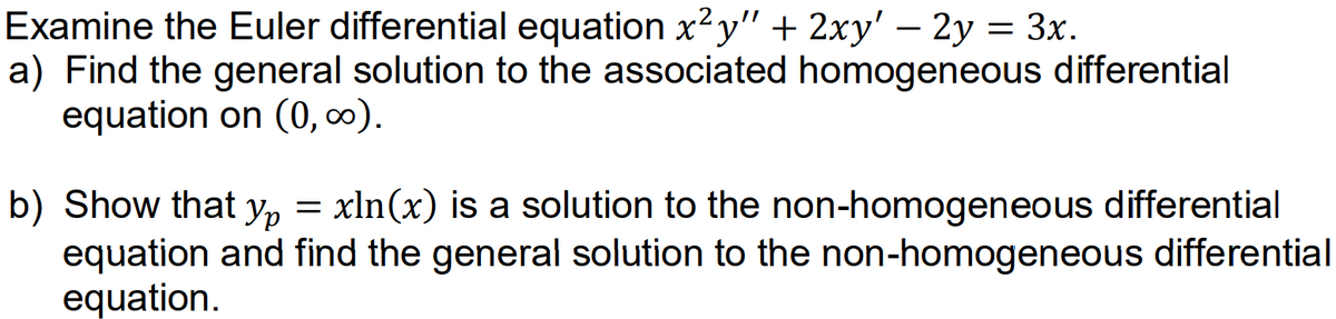 Examine the Euler differential equation x?y" + 2xy' – 2y = 3x.
a) Find the general solution to the associated homogeneous differential
equation on (0, 0).
b) Show that y, = xln(x) is a solution to the non-homogeneous differential
equation and find the general solution to the non-homogeneous differential
equation.
Ур

