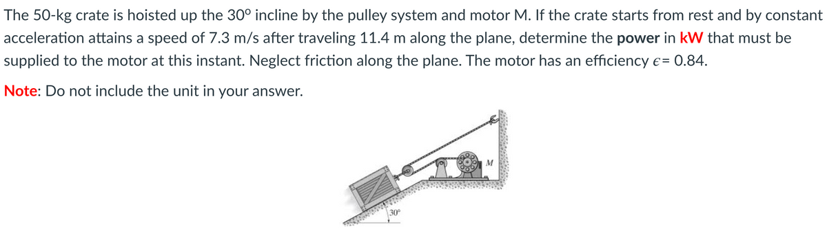 The 50-kg crate is hoisted up the 30° incline by the pulley system and motor M. If the crate starts from rest and by constant
acceleration attains a speed of 7.3 m/s after traveling 11.4 m along the plane, determine the power in kW that must be
supplied to the motor at this instant. Neglect friction along the plane. The motor has an efficiency € = 0.84.
Note: Do not include the unit in your answer.
M
30°

