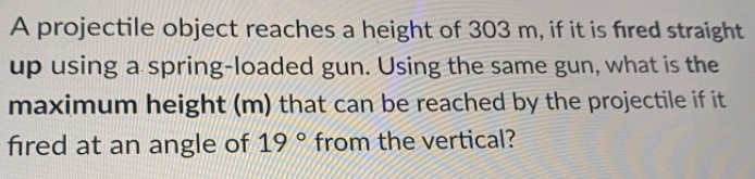 A projectile object reaches a height of 303 m, if it is fired straight
up using a spring-loaded gun. Using the same gun, what is the
maximum height (m) that can be reached by the projectile if it
fired at an angle of 19 ° from the vertical?
