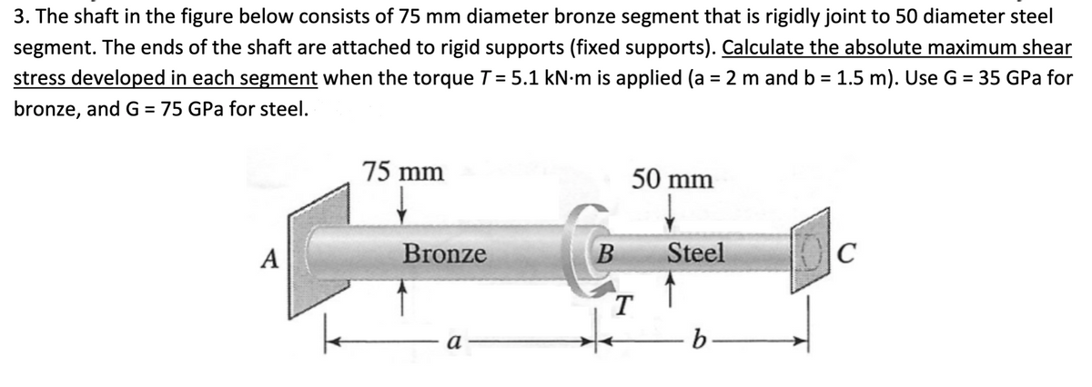 3. The shaft in the figure below consists of 75 mm diameter bronze segment that is rigidly joint to 50 diameter steel
segment. The ends of the shaft are attached to rigid supports (fixed supports). Calculate the absolute maximum shear
stress developed in each segment when the torque T = 5.1 kN-m is applied (a = 2 m and b = 1.5 m). Use G = 35 GPa for
%3D
%3D
%3D
bronze, and G = 75 GPa for steel.
%3D
75 mm
50 mm
A
Bronze
Steel
C
T
a -

