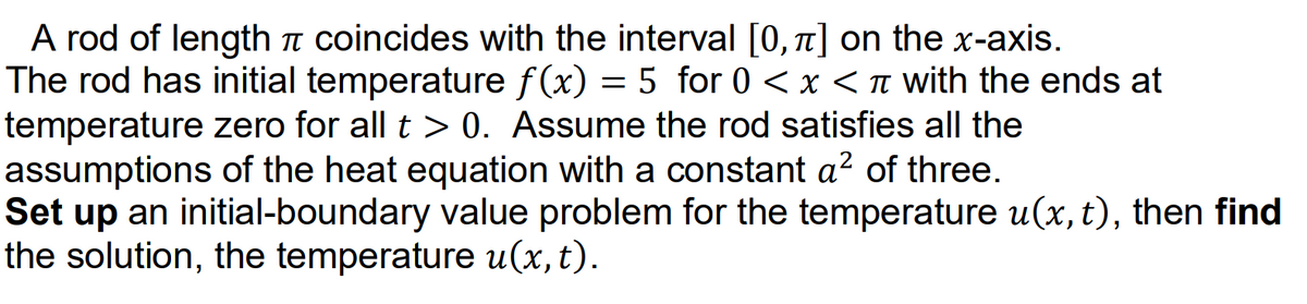 A rod of length n coincides with the interval [0, 1] on the x-axis.
The rod has initial temperature f(x) = 5 for 0 < x <n with the ends at
temperature zero for all t > 0. Assume the rod satisfies all the
assumptions of the heat equation with a constant a? of three.
Set up an initial-boundary value problem for the temperature u(x,t), then find
the solution, the temperature u(x, t).

