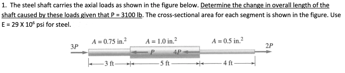 1. The steel shaft carries the axial loads as shown in the figure below. Determine the change in overall length of the
shaft caused by these loads given that P = 3100 Ib. The cross-sectional area for each segment is shown in the figure. Use
E = 29 X 10° psi for steel.
%3D
A = 0.75 in.²
ЗР
A = 1.0 in.²
A = 0.5 in.?
2P
-P
4P
e-3 ft-
- 5 ft
4 ft→
