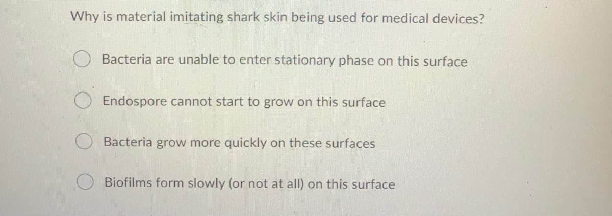 Why is material imitating shark skin being used for medical devices?
Bacteria are unable to enter stationary phase on this surface
Endospore cannot start to grow on this surface
Bacteria grow more quickly on these surfaces
Biofilms form slowly (or not at all) on this surface
