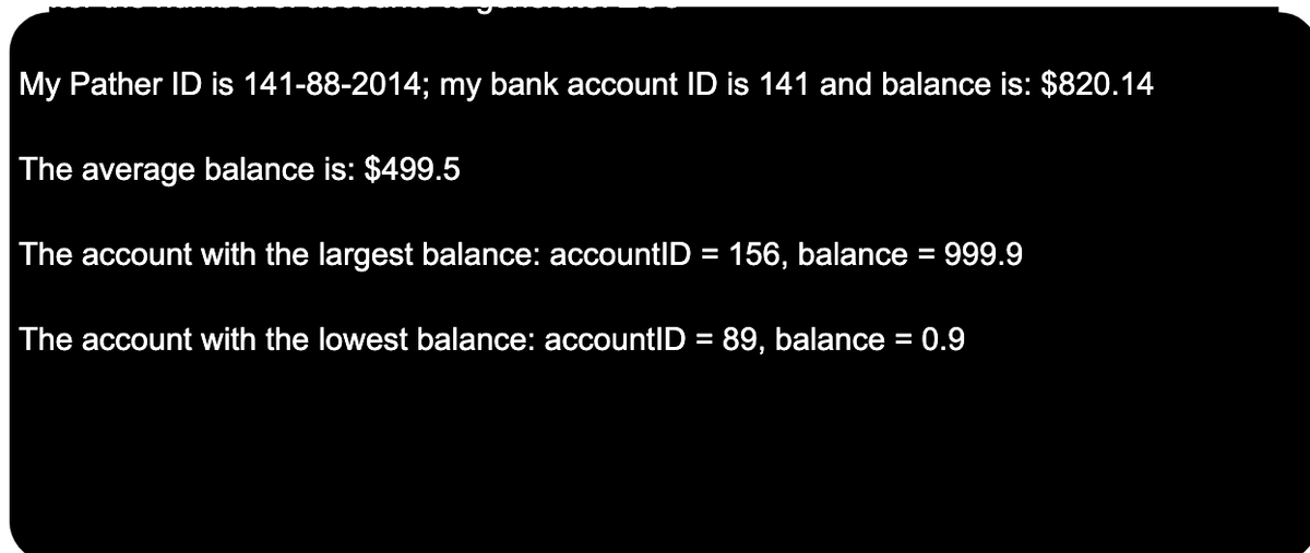 My Pather ID is 141-88-2014; my bank account ID is 141 and balance is: $820.14
The average balance is: $499.5
The account with the largest balance: accountID = 156, balance = 999.9
The account with the lowest balance: accountID = 89, balance = 0.9
%3D
