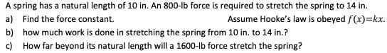 A spring has a natural length of 10 in. An 800-lb force is required to stretch the spring to 14 in.
a) Find the force constant.
Assume Hooke's law is obeyed f(x)=kx.
b) how much work is done in stretching the spring from 10 in. to 14 in.?
c) How far beyond its natural length will a 1600-lb force stretch the spring?
