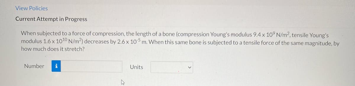 View Policies
Current Attempt in Progress
When subjected to a force of compression, the length of a bone (compression Young's modulus 9.4 x 10° N/m2, tensile Young's
modulus 1.6 x 1010 N/m2) decreases by 2.6 x 105 m. When this same bone is subjected to a tensile force of the same magnitude, by
how much does it stretch?
Number
i
Units
