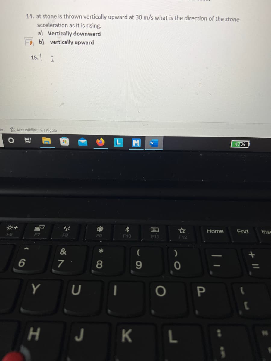 14. at stone is thrown vertically upward at 30 m/s what is the direction of the stone
acceleration as it is rising.
a) Vertically downward
b) vertically upward
15. I
On
* Accessibility: Investigate
47%
☆
Home
End
Insc
F6
F7
F8
F9
F10
11
F12
&
*
7
Y
H J
к L
CO
