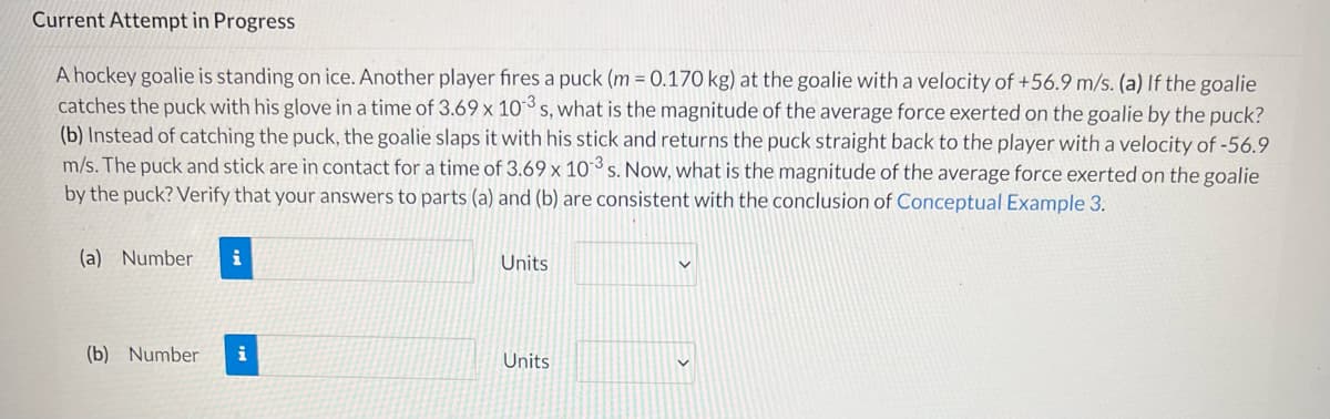 Current Attempt in Progress
A hockey goalie is standing on ice. Another player fires a puck (m = 0.170 kg) at the goalie with a velocity of +56.9 m/s. (a) If the goalie
catches the puck with his glove in a time of 3.69 x 103s, what is the magnitude of the average force exerted on the goalie by the puck?
(b) Instead of catching the puck, the goalie slaps it with his stick and returns the puck straight back to the player with a velocity of -56.9
m/s. The puck and stick are in contact for a time of 3.69 x 10 3 s. Now, what is the magnitude of the average force exerted on the goalie
by the puck? Verify that your answers to parts (a) and (b) are consistent with the conclusion of Conceptual Example 3.
(a) Number
Units
(b) Number
i
Units
