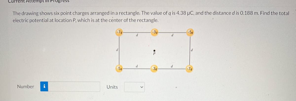 Current Attempt in Progress
The drawing shows six point charges arranged in a rectangle. The value of q is 4.38 µC, and the distance d is 0.188 m. Find the total
electric potential at location P, which is at the center of the rectangle.
+3q
d
d
Number i
Units