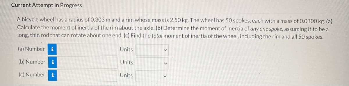 Current Attempt in Progress
A bicycle wheel has a radius of 0.303 m and a rim whose mass is 2.50 kg. The wheel has 50 spokes, each with a mass of 0.0100 kg. (a)
Calculate the moment of inertia of the rim about the axle. (b) Determine the moment of inertia of any one spoke, assuming it to be a
long, thin rod that can rotate about one end. (c) Find the total moment of inertia of the wheel, including the rim and all 50 spokes.
(a) Number i
Units
(b) Number i
Units
(c) Number i
Units
