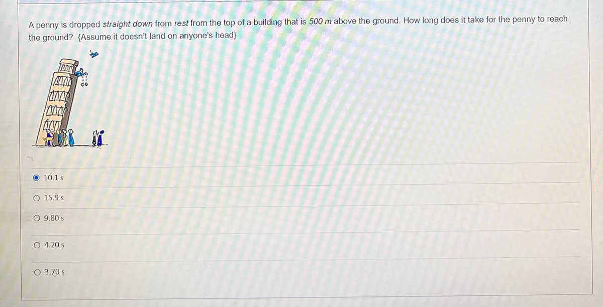A penny is dropped straight down from rest from the top of a building that is 500 m above the ground. How long does it take for the penny to reach
the ground? {Assume it doesn't land on anyone's head}
10.1 s
O 15.9 s
O 9.80 s
O 4.20 s
O 3.70 s
