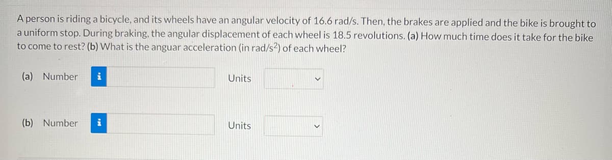 A person is riding a bicycle, and its wheels have an angular velocity of 16.6 rad/s. Then, the brakes are applied and the bike is brought to
a uniform stop. During braking, the angular displacement of each wheel is 18.5 revolutions. (a) How much time does it take for the bike
to come to rest? (b) What is the anguar acceleration (in rad/s?) of each wheel?
(a) Number
i
Units
(b) Number
Units
