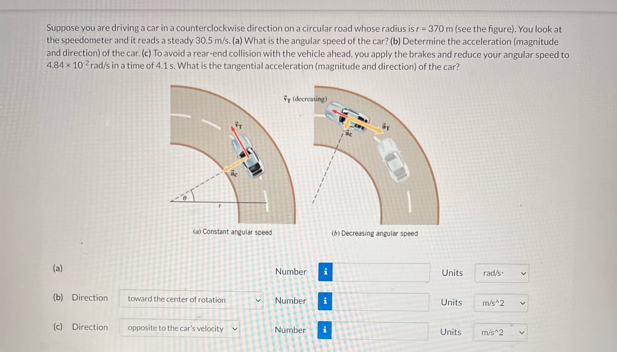 Suppose you are driving a car in a counterclockwise direction on a circular road whose radius is r = 370 m (see the figure). You look at
the speedometer and it reads a steady 30.5 m/s. (a) What is the angular speed of the car? (b) Determine the acceleration (magnitude
and direction) of the car. (c) To avoid a rear-end collision with the vehicle ahead, you apply the brakes and reduce your angular speed to
4.84 × 10-² rad/s in a time of 4.1 s. What is the tangential acceleration (magnitude and direction) of the car?
iT (decreasing)
(a) Constant angular speed
(b) Decreasing angular speed
(a)
Number
i
Units
rad/s.
(b) Direction
toward the center of rotation
Number
i
Units
m/s^2
(c) Direction
opposite to the car's velocity
Number
i
Units
m/s^2

