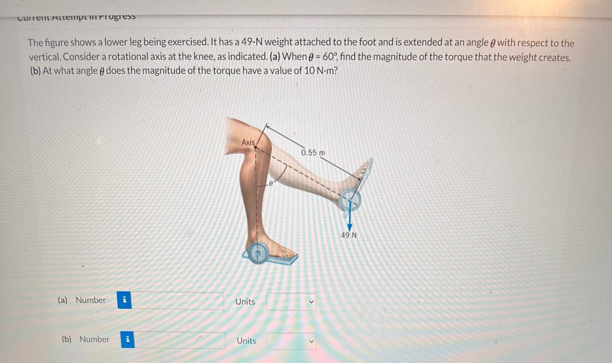 CurrentAttemptmProgess
The figure shows a lower leg being exercised. It has a 49-N weight attached to the foot and is extended at an angle A with respect to the
vertical. Consider a rotational axis at the knee, as indicated. (a) When ) = 60°, find the magnitude of the torque that the weight creates.
(b) At what angle A does the magnitude of the torque have a value of 10 N-m?
Axis
0.55 m
Le
49 N
(a) Number
i
Units
(b) Number
i
Units

