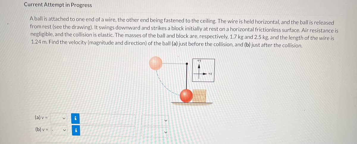Current Attempt in Progress
A ball is attached to one end of a wire, the other end being fastened to the ceiling. The wire is held horizontal, and the ball is released
from rest (see the drawing). It swings downward and strikes a block initially at rest on a horizontal frictionless surface. Air resistance is
negligible, and the collision is elastic. The masses of the ball and block are, respectively, 1.7 kg and 2.5 kg, and the length of the wire is
1.24 m. Find the velocity (magnitude and direction) of the ball (a) just before the collision, and (b) just after the collision.
(a) v =
i
(b) v =
