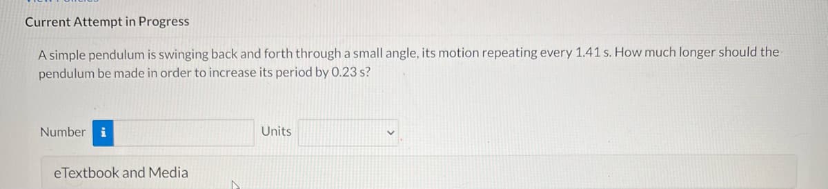 Current Attempt in Progress
A simple pendulum is swinging back and forth through a small angle, its motion repeating every 1.41 s. How much longer should the
pendulum be made in order to increase its period by 0.23 s?
Number
Units
eTextbook and Media
