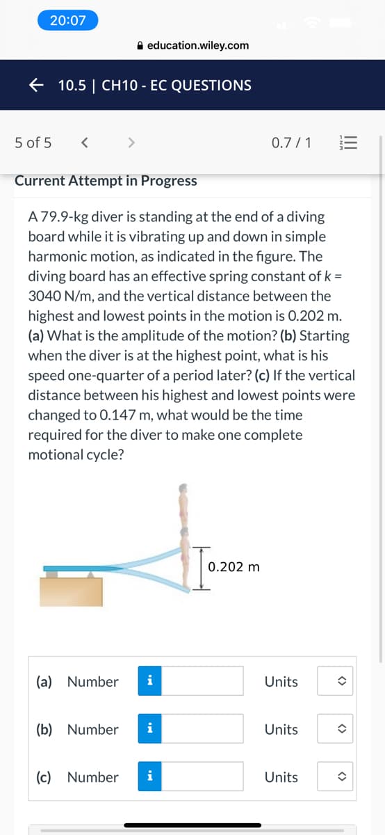 20:07
A education.wiley.com
+ 10.5 | CH10 - EC QUESTIONS
5 of 5
<>
0.7 / 1
Current Attempt in Progress
A79.9-kg diver is standing at the end of a diving
board while it is vibrating up and down in simple
harmonic motion, as indicated in the figure. The
diving board has an effective spring constant of k =
3040 N/m, and the vertical distance between the
highest and lowest points in the motion is 0.202 m.
(a) What is the amplitude of the motion? (b) Starting
when the diver is at the highest point, what is his
speed one-quarter of a period later? (c) If the vertical
distance between his highest and lowest points were
changed to 0.147 m, what would be the time
required for the diver to make one complete
motional cycle?
0.202 m
(a) Number
Units
(b) Number
i
Units
(c) Number
i
Units
II
<>
<>
<>
