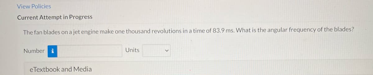 View Policies
Current Attempt in Progress
The fan blades on a jet engine make one thousand revolutions in a time of 83.9 ms. What is the angular frequency of the blades?
Number i
Units
eTextbook and Media
