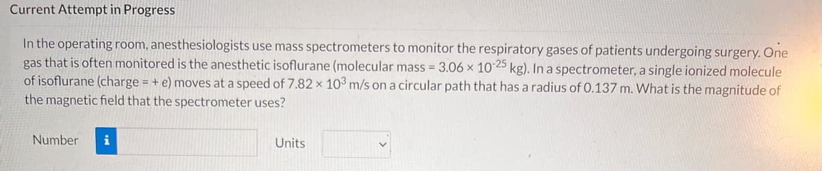 Current Attempt in Progress
In the operating room, anesthesiologists use mass spectrometers to monitor the respiratory gases of patients undergoing surgery. One
gas that is often monitored is the anesthetic isoflurane (molecular mass = 3.06 x 10-25 kg). In a spectrometer, a single ionized molecule
of isoflurane (charge = + e) moves at a speed of 7.82 x 103 m/s on a circular path that has a radius of 0.137 m. What is the magnitude of
the magnetic field that the spectrometer uses?
Number
i
Units