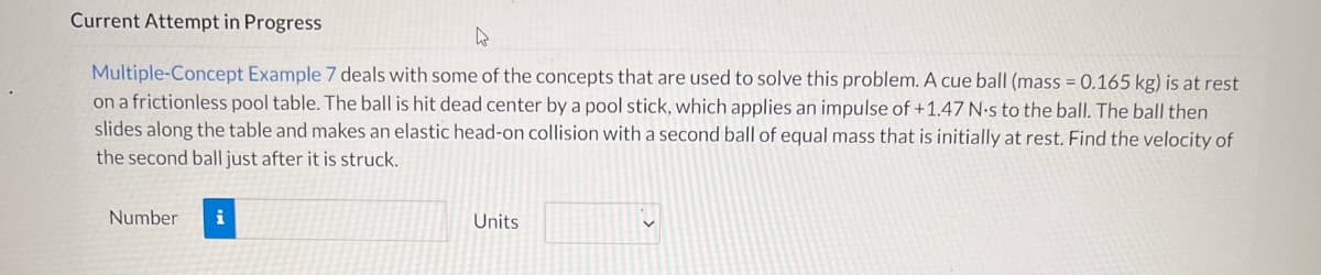 Current Attempt in Progress
Multiple-Concept Example 7 deals with some of the concepts that are used to solve this problem. A cue ball (mass = 0.165 kg) is at rest
on a frictionless pool table. The ball is hit dead center by a pool stick, which applies an impulse of +1.47 N-s to the ball. The ball then
slides along the table and makes an elastic head-on collision with a second ball of equal mass that is initially at rest. Find the velocity of
the second ball just after it is struck.
Number
i
Units
