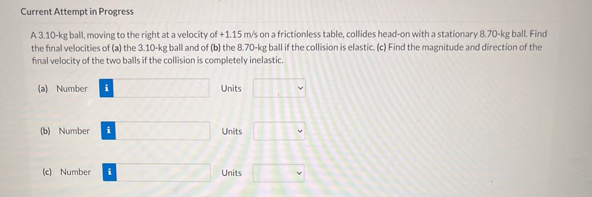 Current Attempt in Progress
A 3.10-kg ball, moving to the right at a velocity of +1.15 m/s on a frictionless table, collides head-on with a stationary 8.70-kg ball. Find
the final velocities of (a) the 3.10-kg ball and of (b) the 8.70-kg ball if the collision is elastic. (c) Find the magnitude and direction of the
final velocity of the two balls if the collision is completely inelastic.
(a) Number
i
Units
(b) Number
i
Units
(c) Number
i
Units
